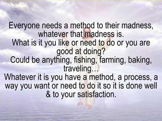 Everyone needs a method to their madness,
whatever that madness is.
What is it you like or need to do or you are
good at doing?
Could be anything, fishing, farming, baking,
traveling…
Whatever it is you have a method, a process, a
way you want or need to do it so it is done well
& to your satisfaction.
 