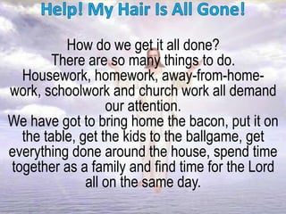 How do we get it all done?
There are so many things to do.
Housework, homework, away-from-home-
work, schoolwork and church work all demand
our attention.
We have got to bring home the bacon, put it on
the table, get the kids to the ballgame, get
everything done around the house, spend time
together as a family and find time for the Lord
all on the same day.
 