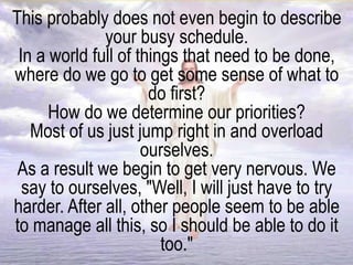 This probably does not even begin to describe
your busy schedule.
In a world full of things that need to be done,
where do we go to get some sense of what to
do first?
How do we determine our priorities?
Most of us just jump right in and overload
ourselves.
As a result we begin to get very nervous. We
say to ourselves, "Well, I will just have to try
harder. After all, other people seem to be able
to manage all this, so I should be able to do it
too."
 