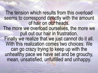 The tension which results from this overload
seems to correspond directly with the amount
of hair on our heads.
The more we overload ourselves, the more we
pull out our hair in frustration.
Finally we realize that we just cannot do it all.
With this realization comes two choices: We
can go crazy trying to keep up with the
unhealthy pace we have set and be grouchy,
mean, unsatisfied, unfulfilled and unhappy.
 