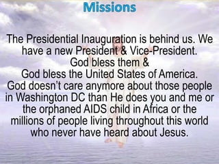 The Presidential Inauguration is behind us. We
have a new President & Vice-President.
God bless them &
God bless the United States of America.
God doesn’t care anymore about those people
in Washington DC than He does you and me or
the orphaned AIDS child in Africa or the
millions of people living throughout this world
who never have heard about Jesus.
 