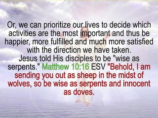 Or, we can prioritize our lives to decide which
activities are the most important and thus be
happier, more fulfilled and much more satisfied
with the direction we have taken.
Jesus told His disciples to be "wise as
serpents." ESV
 