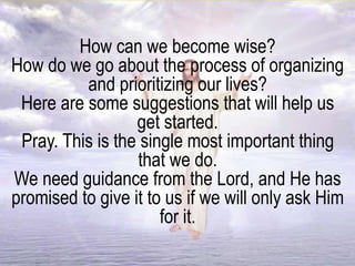 How can we become wise?
How do we go about the process of organizing
and prioritizing our lives?
Here are some suggestions that will help us
get started.
Pray. This is the single most important thing
that we do.
We need guidance from the Lord, and He has
promised to give it to us if we will only ask Him
for it.
 