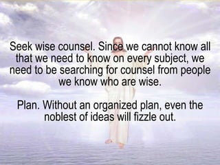 Seek wise counsel. Since we cannot know all
that we need to know on every subject, we
need to be searching for counsel from people
we know who are wise.
Plan. Without an organized plan, even the
noblest of ideas will fizzle out.
 