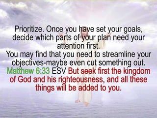 Prioritize. Once you have set your goals,
decide which parts of your plan need your
attention first.
You may find that you need to streamline your
objectives-maybe even cut something out.
ESV
 