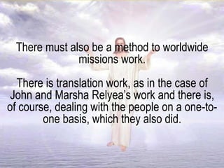 There must also be a method to worldwide
missions work.
There is translation work, as in the case of
John and Marsha Relyea’s work and there is,
of course, dealing with the people on a one-to-
one basis, which they also did.
 