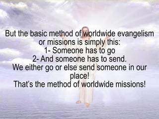 But the basic method of worldwide evangelism
or missions is simply this:
1- Someone has to go
2- And someone has to send.
We either go or else send someone in our
place!
That’s the method of worldwide missions!
 