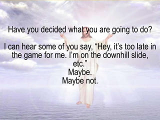 Have you decided what you are going to do?
I can hear some of you say, “Hey, it’s too late in
the game for me. I’m on the downhill slide,
etc.”
Maybe.
Maybe not.
 