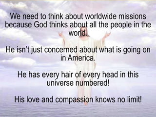 We need to think about worldwide missions
because God thinks about all the people in the
world.
He isn’t just concerned about what is going on
in America.
He has every hair of every head in this
universe numbered!
His love and compassion knows no limit!
 