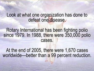 Look at what one organization has done to
defeat one disease.
Rotary International has been fighting polio
since 1979. In 1988, there were 350,000 polio
cases.
At the end of 2005, there were 1,670 cases
worldwide—better than a 99 percent reduction.
 