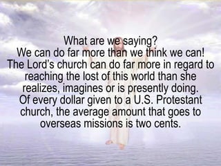 What are we saying?
We can do far more than we think we can!
The Lord’s church can do far more in regard to
reaching the lost of this world than she
realizes, imagines or is presently doing.
Of every dollar given to a U.S. Protestant
church, the average amount that goes to
overseas missions is two cents.
 