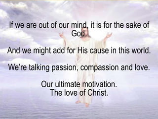 If we are out of our mind, it is for the sake of
God.
And we might add for His cause in this world.
We’re talking passion, compassion and love.
Our ultimate motivation.
The love of Christ.
 