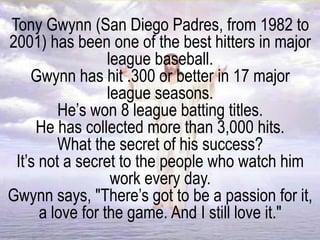 Tony Gwynn (San Diego Padres, from 1982 to
2001) has been one of the best hitters in major
league baseball.
Gwynn has hit .300 or better in 17 major
league seasons.
He’s won 8 league batting titles.
He has collected more than 3,000 hits.
What the secret of his success?
It’s not a secret to the people who watch him
work every day.
Gwynn says, "There’s got to be a passion for it,
a love for the game. And I still love it."
 