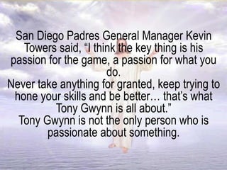 San Diego Padres General Manager Kevin
Towers said, “I think the key thing is his
passion for the game, a passion for what you
do.
Never take anything for granted, keep trying to
hone your skills and be better… that’s what
Tony Gwynn is all about.”
Tony Gwynn is not the only person who is
passionate about something.
 