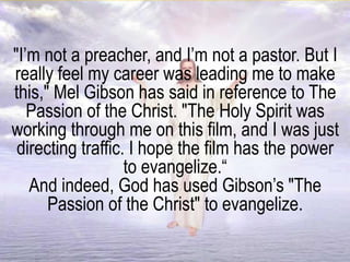 "I’m not a preacher, and I’m not a pastor. But I
really feel my career was leading me to make
this," Mel Gibson has said in reference to The
Passion of the Christ. "The Holy Spirit was
working through me on this film, and I was just
directing traffic. I hope the film has the power
to evangelize.“
And indeed, God has used Gibson’s "The
Passion of the Christ" to evangelize.
 