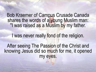 Bob Kraemer of Campus Crusade Canada
shares the words of a young Muslim man:
"I was raised as a Muslim by my father.
I was never really fond of the religion.
After seeing The Passion of the Christ and
knowing Jesus did so much for me, it opened
my eyes.
 