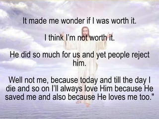 It made me wonder if I was worth it.
I think I’m not worth it.
He did so much for us and yet people reject
him.
Well not me, because today and till the day I
die and so on I’ll always love Him because He
saved me and also because He loves me too."
 