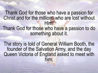 Thank God for those who have a passion for
Christ and for the millions who are lost without
Him!
Thank God for those who have a passion to do
something about it.
The story is told of General William Booth, the
founder of the Salvation Army, and the day
Queen Victoria of England asked to meet with
him.
 