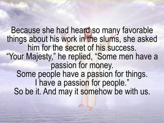 Because she had heard so many favorable
things about his work in the slums, she asked
him for the secret of his success.
“Your Majesty,” he replied, “Some men have a
passion for money.
Some people have a passion for things.
I have a passion for people.”
So be it. And may it somehow be with us.
 