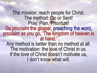 The mission: reach people for Christ.
The method: Go or Sent!
Pray, Plan, Prioritize!
Any method is better than no method at all.
The motivation: the love of Christ in us.
If the love of Christ doesn’t motivate us,
I don’t know what will.
 