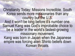 Christianity Today: Missions Incredible. South
Korea sends more missionaries than any
country but the U.S.
And it won’t be long before it’s number one.
Samuel Kang was God’s improbable choice to
be a leader in the world’s fastest-growing
missionary movement.
Kang was born in Japan when the Japanese
empire was forcing alien Shinto beliefs down
Korean throats.
 