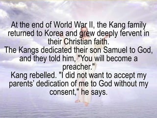 At the end of World War II, the Kang family
returned to Korea and grew deeply fervent in
their Christian faith.
The Kangs dedicated their son Samuel to God,
and they told him, "You will become a
preacher."
Kang rebelled. "I did not want to accept my
parents’ dedication of me to God without my
consent," he says.
 