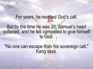For years, he resisted God’s call.
But by the time he was 20, Samuel’s heart
softened, and he felt compelled to give himself
to God.
"No one can escape from his sovereign call,"
Kang says.
 