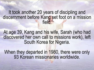 It took another 20 years of discipling and
discernment before Kang set foot on a mission
field.
At age 39, Kang and his wife, Sarah (who had
discovered her own call to missions work), left
South Korea for Nigeria.
When they departed in 1980, there were only
93 Korean missionaries worldwide.
 