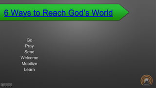 6 Ways to Reach God’s World
Go
Pray
Send
Welcome
Mobilize
Learn
 