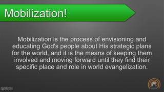 Mobilization!
Mobilization is the process of envisioning and
educating God's people about His strategic plans
for the world, and it is the means of keeping them
involved and moving forward until they find their
specific place and role in world evangelization.
 