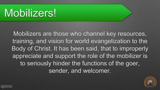 Mobilizers!
Mobilizers are those who channel key resources,
training, and vision for world evangelization to the
Body of Christ. It has been said, that to improperly
appreciate and support the role of the mobilizer is
to seriously hinder the functions of the goer,
sender, and welcomer.
 