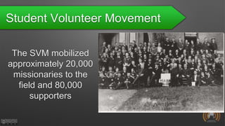 Student Volunteer Movement
The SVM mobilized
approximately 20,000
missionaries to the
field and 80,000
supporters
 