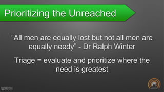 Prioritizing the Unreached
“All men are equally lost but not all men are
equally needy” - Dr Ralph Winter
Triage = evaluate and prioritize where the
need is greatest
 