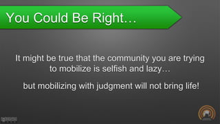 You Could Be Right…
It might be true that the community you are trying
to mobilize is selfish and lazy…
but mobilizing with judgment will not bring life!
 