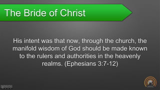 The Bride of Christ
His intent was that now, through the church, the
manifold wisdom of God should be made known
to the rulers and authorities in the heavenly
realms. (Ephesians 3:7-12)
 