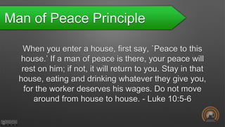 Man of Peace Principle
When you enter a house, first say, `Peace to this
house.’ If a man of peace is there, your peace will
rest on him; if not, it will return to you. Stay in that
house, eating and drinking whatever they give you,
for the worker deserves his wages. Do not move
around from house to house. - Luke 10:5-6
 