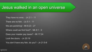 Jesus walked in an open universe
They have no wine. - Jn 2:1 - 11
There are no fish. - Lk 5:1 - 11
We are perishing! - Mt 8:23 - 27
Where could we find food? - Mk 8:1 - 9
Does your master pay taxes? - Mt 17:24
Lock the doors. - Jn 20:19
You don’t have any fish, do you? - Jn 21:5-8
 