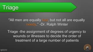 Triage
"All men are equally lost, but not all are equally
needy.” -Dr. Ralph Winter
Triage -the assignment of degrees of urgency to
wounds or illnesses to decide the order of
treatment of a large number of patients
 
