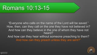 Romans 10:13-15
“Everyone who calls on the name of the Lord will be saved.”
How, then, can they call on the one they have not believed in?
And how can they believe in the one of whom they have not
heard?
And how can they hear without someone preaching to them?
And how can they preach unless they are sent?”
 