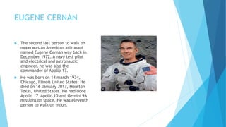 EUGENE CERNAN
 The second last person to walk on
moon was an American astronaut
named Eugene Cernan way back in
December 1972. A navy test pilot
and electrical and astronautic
engineer, he was also the
commander of Apollo 17.
 He was born on 14 march 1934,
Chicago, Illinois United States. He
died on 16 January 2017, Houston
Texas, United States. He had done
Apollo 17 Apollo 10 and Gemini 9A
missions on space. He was eleventh
person to walk on moon.
 