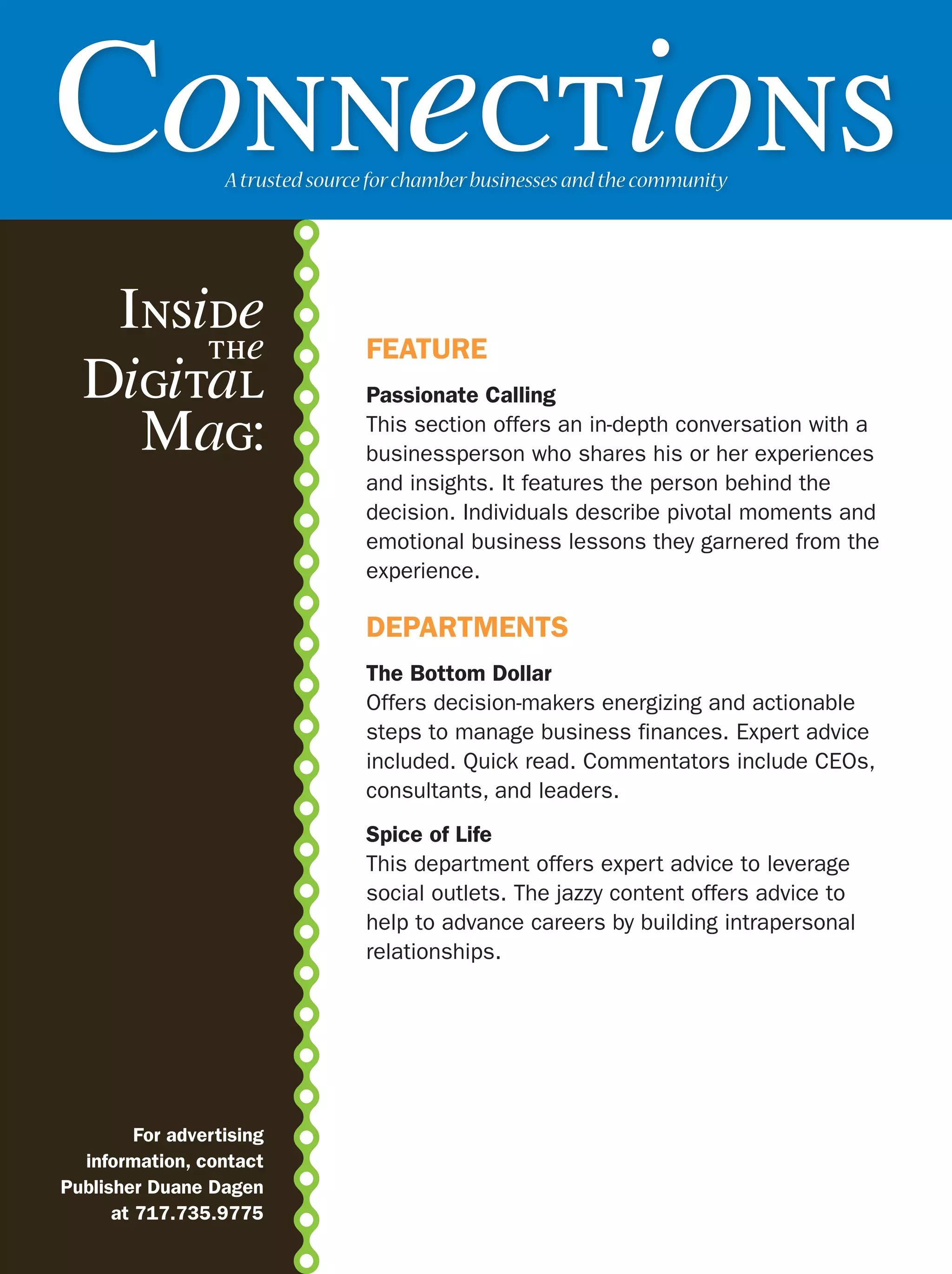 Connections        A trusted source for chamber businesses and the community




   Inside
       the                        FEATURE
  Digital                         Passionate Calling

    Mag:                          This section offers an in-depth conversation with a
                                  businessperson who shares his or her experiences
                                  and insights. It features the person behind the
                                  decision. Individuals describe pivotal moments and
                                  emotional business lessons they garnered from the
                                  experience.

                                  DEPARTMENTS
                                  The Bottom Dollar
                                  Offers decision-makers energizing and actionable
                                  steps to manage business finances. Expert advice
                                  included. Quick read. Commentators include CEOs,
                                  consultants, and leaders.
                                  Spice of Life
                                  This department offers expert advice to leverage
                                  social outlets. The jazzy content offers advice to
                                  help to advance careers by building intrapersonal
                                  relationships.




         For advertising
  information, contact
Publisher Duane Dagen
      at 717.735.9775
 