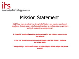 Mission Statement
  At ITS our team is united in a strong belief that we can provide recruitment
excellence through a core set of values important to our business, our partners
                     and their prospective employees. We



 1. Establish sustained valuable relationships with our industry partners and
                                 job seekers.

   2. Get the basics right and offer unparalleled expertise in every business
                                sector we serve.

3. Are growing a profitable business of high integrity where people are proud
                                  to work.
 