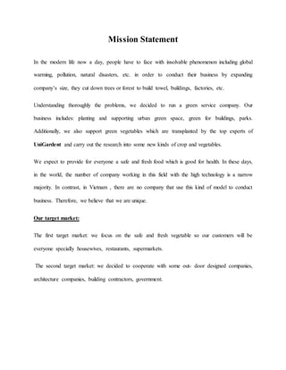 Mission Statement
In the modern life now a day, people have to face with insolvable phenomenon including global
warming, pollution, natural disasters, etc. in order to conduct their business by expanding
company’s size, they cut down trees or forest to build towel, buildings, factories, etc.
Understanding thoroughly the problems, we decided to run a green service company. Our
business includes: planting and supporting urban green space, green for buildings, parks.
Additionally, we also support green vegetables which are transplanted by the top experts of
UniGardent and carry out the research into some new kinds of crop and vegetables.
We expect to provide for everyone a safe and fresh food which is good for health. In these days,
in the world, the number of company working in this field with the high technology is a narrow
majority. In contrast, in Vietnam , there are no company that use this kind of model to conduct
business. Therefore, we believe that we are unique.
Our target market:
The first target market: we focus on the safe and fresh vegetable so our customers will be
everyone specially housewives, restaurants, supermarkets.
The second target market: we decided to cooperate with some out- door designed companies,
architecture companies, building contractors, government.
 