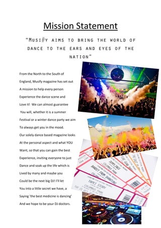 Mission Statement
From the North to the South of
England, Musify magazine has set out
A mission to help every person
Experience the dance scene and
Love it! We can almost guarantee
You will, whether it is a summer
Festival or a winter dance party we aim
To always get you in the mood.
Our solely dance based magazine looks
At the personal aspect and what YOU
Want, so that you can gain the best
Experience, inviting everyone to just
Dance and soak up the life which is
Lived by many and maybe you
Could be the next big DJ! I’ll let
You into a little secret we have, a
Saying ‘the best medicine is dancing’
And we hope to be your DJ doctors.
 