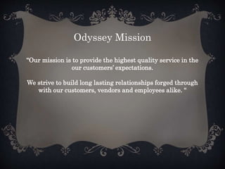 Odyssey Mission
“Our mission is to provide the highest quality service in the
our customers’ expectations.
We strive to build long lasting relationships forged through
with our customers, vendors and employees alike. “
 