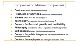 Customers who are the firms customer
 Products or services what are our major products
 Markets where does the firm compete ?
 Technology are we using the current technology ?
 Concern for Survival, growth, and profitability
 Philosophy basic beliefs, values , aspirations and ethical priorities
 Self-concept what are the distinctive competence
 Concern for public image is the firm responsive to social and
environmental issues
 Concern for employees are employees a valuable assets
Component of Mission Components
 
