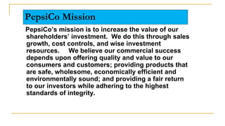 PepsiCo Mission
PepsiCo’s mission is to increase the value of our
shareholders’ investment. We do this through sales
growth, cost controls, and wise investment
resources. We believe our commercial success
depends upon offering quality and value to our
consumers and customers; providing products that
are safe, wholesome, economically efficient and
environmentally sound; and providing a fair return
to our investors while adhering to the highest
standards of integrity.
 