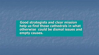 Good strategists and clear mission
help us find those cathedrals in what
otherwise could be dismal issues and
empty causes.
 