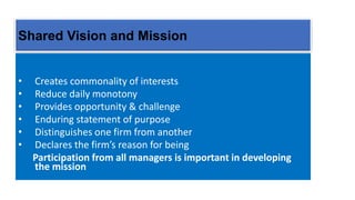 Shared Vision and Mission
• Creates commonality of interests
• Reduce daily monotony
• Provides opportunity & challenge
• Enduring statement of purpose
• Distinguishes one firm from another
• Declares the firm’s reason for being
Participation from all managers is important in developing
the mission
 