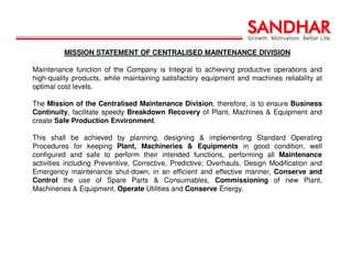 MISSION STATEMENT OF CENTRALISED MAINTENANCE DIVISION
Maintenance function of the Company is Integral to achieving productive operations and
high-quality products, while maintaining satisfactory equipment and machines reliability at
optimal cost levels.
The Mission of the Centralised Maintenance Division, therefore, is to ensure Business
Continuity, facilitate speedy Breakdown Recovery of Plant, Machines & Equipment and
create Safe Production Environment.
This shall be achieved by planning, designing & implementing Standard Operating
Procedures for keeping Plant, Machineries & Equipments in good condition, well
configured and safe to perform their intended functions, performing all Maintenance
activities including Preventive, Corrective, Predictive; Overhauls, Design Modification and
Emergency maintenance shut-down, in an efficient and effective manner, Conserve and
Control the use of Spare Parts & Consumables, Commissioning of new Plant,
Machineries & Equipment, Operate Utilities and Conserve Energy.
 